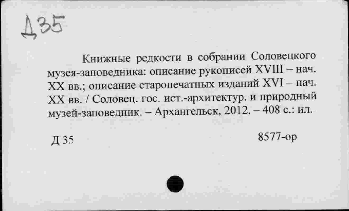 ﻿№
Книжные редкости в собрании Соловецкого музея-заповедника: описание рукописей XVIII - нач. XX вв.; описание старопечатных изданий XVI - нач. XX вв. / Соловец. гос. ист.-архитектур, и природный музей-заповедник. — Архангельск, 2012. — 408 с.: ил.
Д 35
8577-ор